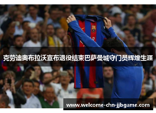 克劳迪奥布拉沃宣布退役结束巴萨曼城守门员辉煌生涯