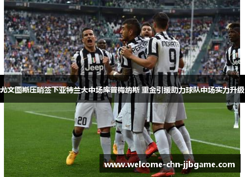 尤文图斯压哨签下亚特兰大中场库普梅纳斯 重金引援助力球队中场实力升级