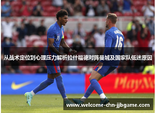 从战术定位到心理压力解析拉什福德对阵曼城及国家队低迷原因 从战术定位到心理压力解析拉什福德对阵曼城及国家队低迷原因
