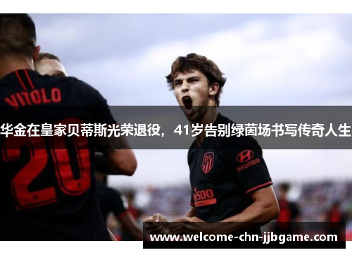 华金在皇家贝蒂斯光荣退役,41岁告别绿茵场书写传奇人生 华金在皇家贝蒂斯光荣退役,41岁告别绿茵场书写传奇人生
