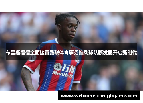 布雷斯福德全面接管曼联体育事务推动球队新发展开启新时代 布雷斯福德全面接管曼联体育事务推动球队新发展开启新时代