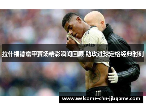 拉什福德意甲赛场精彩瞬间回顾 助攻进球定格经典时刻
