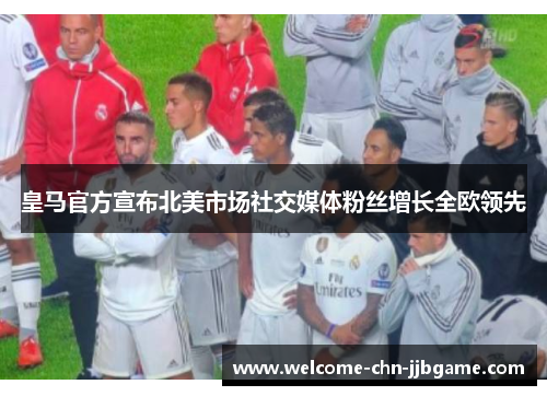 皇马官方宣布北美市场社交媒体粉丝增长全欧领先