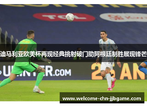 迪马利亚欧美杯再现经典挑射破门助阿根廷制胜展现锋芒