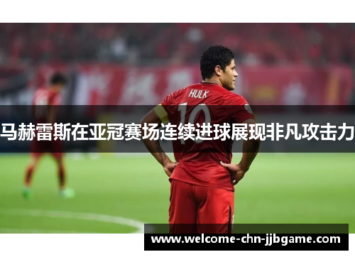 马赫雷斯在亚冠赛场连续进球展现非凡攻击力