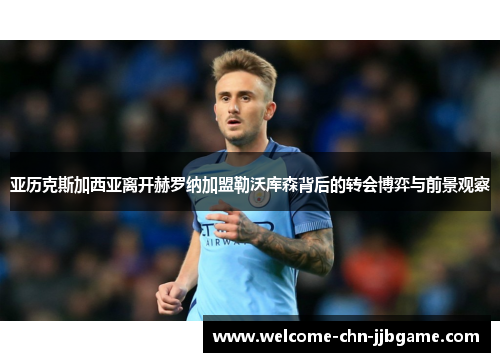 亚历克斯加西亚离开赫罗纳加盟勒沃库森背后的转会博弈与前景观察 亚历克斯加西亚离开赫罗纳加盟勒沃库森背后的转会博弈与前景观察