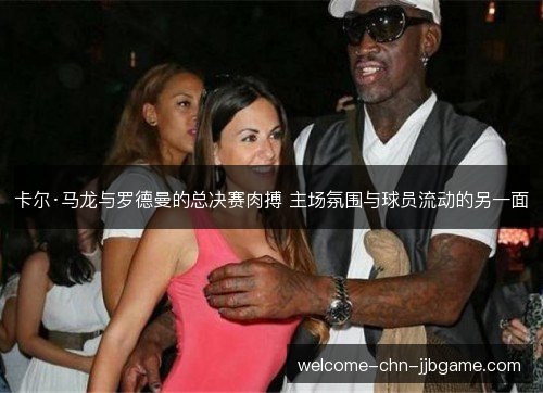 卡尔·马龙与罗德曼的总决赛肉搏 主场氛围与球员流动的另一面 卡尔·马龙与罗德曼的总决赛肉搏 主场氛围与球员流动的另一面